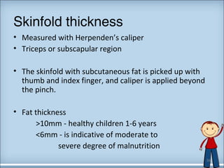 Skinfold thickness 
• Measured with Herpenden’s caliper 
• Triceps or subscapular region 
• The skinfold with subcutaneous fat is picked up with 
thumb and index finger, and caliper is applied beyond 
the pinch. 
• Fat thickness 
>10mm - healthy children 1-6 years 
<6mm - is indicative of moderate to 
severe degree of malnutrition 
34 
 