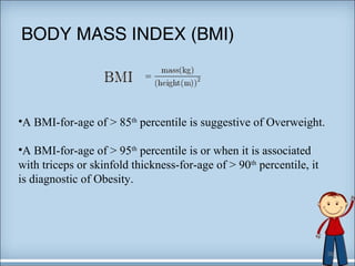 BODY MASS INDEX (BMI) 
•A BMI-for-age of > 85th percentile is suggestive of Overweight. 
•A BMI-for-age of > 95th percentile is or when it is associated 
with triceps or skinfold thickness-for-age of > 90th percentile, it 
is diagnostic of Obesity. 
36 
 