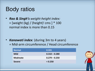 Body ratios 
• Rao & Singh’s weight-height index: 
= [weight (kg) / (height)2 cms ] * 100 
normal index is more than 0.15 
• Kanawati index: (during 3m to 4 years) 
= Mid-arm circumference / Head circumference 
Normal 0.331 
Mild 0.310 – 0.280 
Modreate 0.279 – 0.250 
Severe < 0.250 
37 
 