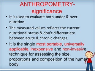 ANTHROPOMETRY-significance 
• It is used to evaluate both under & over 
nutrition. 
• The measured values reflects the current 
nutritional status & don’t differentiate 
between acute & chronic changes 
• It is the single most portable, universally 
applicable, inexpensive and non-invasive 
technique for assessing the size, 
proportions and composition of the human 
body. 
4 
 