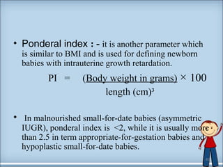 • Ponderal index : - it is another parameter which 
is similar to BMI and is used for defining newborn 
babies with intrauterine growth retardation. 
PI = (Body weight in grams) × 100 
length (cm)³ 
• In malnourished small-for-date babies (asymmetric 
IUGR), ponderal index is <2, while it is usually more 
than 2.5 in term appropriate-for-gestation babies and 
hypoplastic small-for-date babies. 
40 
 