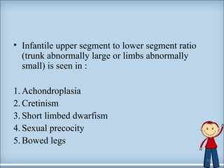 • Infantile upper segment to lower segment ratio 
(trunk abnormally large or limbs abnormally 
small) is seen in : 
1. Achondroplasia 
2. Cretinism 
3. Short limbed dwarfism 
4. Sexual precocity 
5. Bowed legs 
43 
 