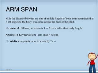 ARM SPAN 
•It is the distance between the tips of middle fingers of both arms outstretched at 
right angles to the body, measured across the back of the child. 
•In under-5 children , arm span is 1 to 2 cm smaller than body length. 
•During 10-12 years of age , arm span = height. 
•In adults arm span is more in adults by 2 cm. 
09/18/14 46 
 
