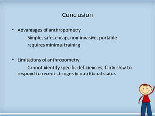 Conclusion 
• Advantages of anthropometry 
Simple, safe, cheap, non-invasive, portable 
requires minimal training 
• Limitations of anthropometry 
Cannot identify specific deficiencies, fairly slow to 
respond to recent changes in nutritional status 
 