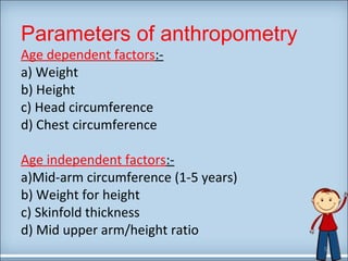 Parameters of anthropometry 
Age dependent factors:- 
a) Weight 
b) Height 
c) Head circumference 
d) Chest circumference 
Age independent factors:- 
a)Mid-arm circumference (1-5 years) 
b) Weight for height 
c) Skinfold thickness 
d) Mid upper arm/height ratio 
5 
 