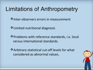 Limitations of Anthropometry 
Inter-observers errors in measurement 
Limited nutritional diagnosis 
Problems with reference standards, i.e. local 
versus international standards. 
Arbitrary statistical cut-off levels for what 
considered as abnormal values. 
50 
 