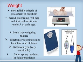Weight 
• most reliable criteria of 
assessment of nutritiom 
• periodic recording wil help 
to detect malnutrition in 
under 5 at early age. 
 Beam type weighing 
balance 
 Electronic weighing scales 
for infants and children 
 Bathroom type (very 
unreliable) 
 Salter spring machine 
(in field conditions) 7 
 