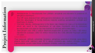 Jens
Martensson
Project
Information
11
• Anthraquinone is manufactured from phthalic anhydride and benzene in presence of
anhydrous aluminium.
• The VAT dyes obtained from anthraquinone derivatives are used for cotton dyeing and
hold the advantages of having fastness towards washing, perspiration, sunlight and
brightness of shades.
• Chemical industry. Anthraquinone is the basic raw material for many of its derivatives
which are used in the manufacture of vat dyes. Quinizarin and its derivative
leucoquinizarin are used for the manufacture of vat dyes and solvent dyes.
• Total project cost: US$ 3 million Machinery/equipment at works (in India) 1.85 million
Operational cost/year: US$ 4.5 million Know-how fee: US$ 250,000 Pay-back period:
3.5 years.
Inputs Required
Raw materials: phthalic anhydride, benzene, anhydrous aluminium chloride, para chloro
phenol, boric acid, sulphuric acid, 25 % oleum, ammonia gas, sodium chlorate, sodium
hydrosulphite, caustic soda flakes, potassium chloride, soda ash, nitro benzene
 
