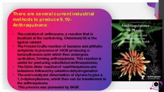 Jens
Martensson
3
There are several current industrial
methods to produce 9,10-
Anthraquinone:
• The oxidation of anthracene, a reaction that is
localized at the central ring. Chromium(VI) is the
typical oxidant.
• The Friedel-Crafts reaction of benzene and phthalic
anhydride in presence of AlCl3 producing o-
benzoylbenzoic acid which then undergoes
cyclization, forming anthraquinone. This reaction is
useful for producing substituted anthraquinones.
• The Diels-Alder reaction of naphthoquinone and
butadiene followed by oxidative dehydrogenation
• The acid-catalyzed dimerization of styrene to give a
1,3-diphenylbutene, which then can be transformed to
the anthraquinone.
• This process was pioneered by BASF.
 