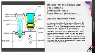 Jens
Martensson
Ultrasonic extraction and
separation of
anthraquinones
from Rheum palmatum L.
Ultrasonic nebulization system.
An ultrasonic humidifier (Beijing Branson Ultrasound Co.,
Ltd., China) working at 1.7 MHz with a maximum output
power of 35 W was employed as ultrasonic source.A self-
made glass flask (100 mL, I.D. 10 cm) was used as
extraction vessel. On this vessel, there were three ports,
one of the ports which was on the bottom of the vessel
has the same size with the piezocrystal and was sealed by
PVC film.The space between the ultrasonic nebulization
extraction and piezocrystal was full of coupling water and
was 3 mm.The other two ports which were plugged when
the system was turned on were employed as reagent port
and sample port, respectively.
6
 