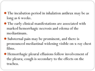 The incubation period in inhalation anthrax may be as
 long as 6 weeks.
The early clinical manifestations are associated with
 marked hemorrhagic necrosis and edema of the
 mediastinum.
Substernal pain may be prominent, and there is
 pronounced mediastinal widening visible on x-ray chest
 films.
Hemorrhagic pleural effusions follow involvement of
 the pleura; cough is secondary to the effects on the
 trachea.
 