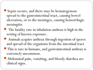 Sepsis occurs, and there may be hematogenous
 spread to the gastrointestinal tract, causing bowel
 ulceration, or to the meninges, causing hemorrhagic
 meningitis.
 The fatality rate in inhalation anthrax is high in the
 setting of known exposure.
 Animals acquire anthrax through ingestion of spores
 and spread of the organisms from the intestinal tract
This is rare in humans, and gastrointestinal anthrax is
 extremely uncommon.
Abdominal pain, vomiting, and bloody diarrhea are
 clinical signs.
 
