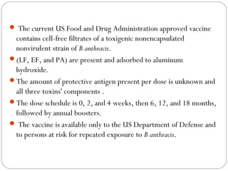  The current US Food and Drug Administration approved vaccine
 contains cell-free filtrates of a toxigenic nonencapsulated
 nonvirulent strain of B anthracis.
(LF, EF, and PA) are present and adsorbed to aluminum
 hydroxide.
The amount of protective antigen present per dose is unknown and
 all three toxins' components .
The dose schedule is 0, 2, and 4 weeks, then 6, 12, and 18 months,
 followed by annual boosters.
 The vaccine is available only to the US Department of Defense and
 to persons at risk for repeated exposure to B anthracis.
 