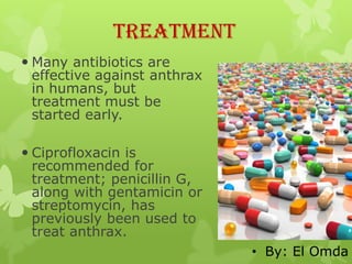 Treatment
 Many antibiotics are
  effective against anthrax
  in humans, but
  treatment must be
  started early.

 Ciprofloxacin is
  recommended for
  treatment; penicillin G,
  along with gentamicin or
  streptomycin, has
  previously been used to
  treat anthrax.
                              • By: El Omda
 