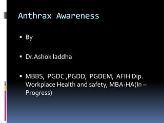 Anthrax Awareness
 By

 Dr.Ashok laddha
 MBBS, PGDC ,PGDD, PGDEM, AFIH Dip.

Workplace Health and safety, MBA-HA(In –
Progress)

 