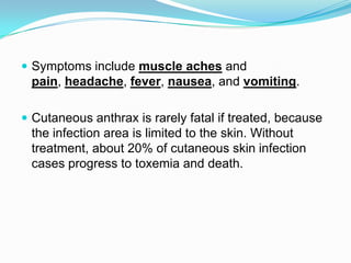  Symptoms include muscle aches and

pain, headache, fever, nausea, and vomiting.
 Cutaneous anthrax is rarely fatal if treated, because

the infection area is limited to the skin. Without
treatment, about 20% of cutaneous skin infection
cases progress to toxemia and death.

 