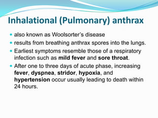 Inhalational (Pulmonary) anthrax
 also known as Woolsorter’s disease

 results from breathing anthrax spores into the lungs.
 Earliest symptoms resemble those of a respiratory

infection such as mild fever and sore throat.
 After one to three days of acute phase, increasing
fever, dyspnea, stridor, hypoxia, and
hypertension occur usually leading to death within
24 hours.

 
