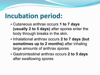 Incubation period:
 Cutaneous anthrax occurs 1 to 7 days

(usually 2 to 5 days) after spores enter the
body through breaks in the skin.
 Inhalational anthrax occurs 2 to 7 days (but
sometimes up to 2 months) after inhaling
large amounts of anthrax spores
 Gastrointestinal anthrax occurs 2 to 5 days
after swallowing spores

 