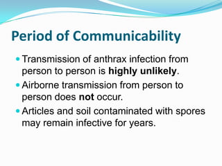 Period of Communicability
 Transmission of anthrax infection from

person to person is highly unlikely.
 Airborne transmission from person to
person does not occur.
 Articles and soil contaminated with spores
may remain infective for years.

 