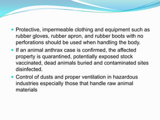 Protective, impermeable clothing and equipment such as

rubber gloves, rubber apron, and rubber boots with no
perforations should be used when handling the body.
 If an animal anthrax case is confirmed, the affected
property is quarantined, potentially exposed stock
vaccinated, dead animals buried and contaminated sites
disinfected.
 Control of dusts and proper ventilation in hazardous
industries especially those that handle raw animal
materials

 