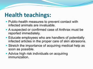 Health teachings:
 Public-health measures to prevent contact with





infected animals are invaluable.
A suspected or confirmed case of Anthrax must be
reported immediately.
Educate employees who are handlers of potentially
infected articles in the proper care of skin abrasions.
Stretch the importance of acquiring medical help as
soon as possible.
Advice high risk individuals on acquiring
immunization.

 