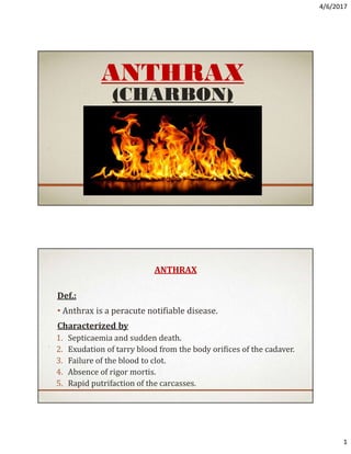 4/6/2017
1
ANTHRAX
(CHARBON)
ANTHRAX
Def.:
• Anthrax is a peracute notifiable disease.
Characterized by
1. Septicaemia and sudden death.
2. Exudation of tarry blood from the body orifices of the cadaver.
3. Failure of the blood to clot.
4. Absence of rigor mortis.
5. Rapid putrifaction of the carcasses.
Dr. Soliman Mohammed Soliman
Lecturer Of Infectious Diseases
 