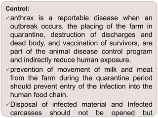 Control:
anthrax is a reportable disease when an
outbreak occurs, the placing of the farm in
quarantine, destruction of discharges and
dead body, and vaccination of survivors, are
part of the animal disease control program
and indirectly reduce human exposure.
prevention of movement of milk and meat
from the farm during the quarantine period
should prevent entry of the infection into the
human food chain.
Disposal of infected material and Infected
carcasses should not be opened but
 
