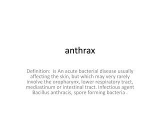 anthrax
Definition: is An acute bacterial disease usually
affecting the skin, but which may very rarely
involve the oropharynx, lower respiratory tract,
mediastinum or intestinal tract. Infectious agent
Bacillus anthracis, spore forming bacteria .
 