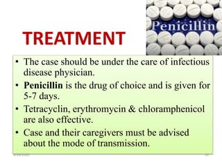 TREATMENT
• The case should be under the care of infectious
disease physician.
• Penicillin is the drug of choice and is given for
5-7 days.
• Tetracyclin, erythromycin & chloramphenicol
are also effective.
• Case and their caregivers must be advised
about the mode of transmission.
5/26/2020 22
 