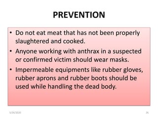 • Do not eat meat that has not been properly
slaughtered and cooked.
• Anyone working with anthrax in a suspected
or confirmed victim should wear masks.
• Impermeable equipments like rubber gloves,
rubber aprons and rubber boots should be
used while handling the dead body.
5/26/2020 26
PREVENTION
 