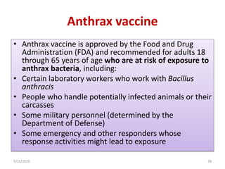 Anthrax vaccine
• Anthrax vaccine is approved by the Food and Drug
Administration (FDA) and recommended for adults 18
through 65 years of age who are at risk of exposure to
anthrax bacteria, including:
• Certain laboratory workers who work with Bacillus
anthracis
• People who handle potentially infected animals or their
carcasses
• Some military personnel (determined by the
Department of Defense)
• Some emergency and other responders whose
response activities might lead to exposure
5/26/2020 28
 