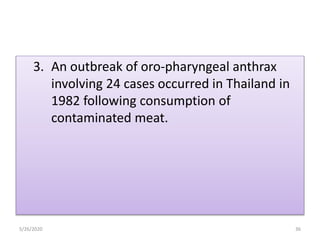 3. An outbreak of oro-pharyngeal anthrax
involving 24 cases occurred in Thailand in
1982 following consumption of
contaminated meat.
5/26/2020 36
 