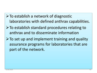 To establish a network of diagnostic
laboratories with defined anthrax capabilities.
To establish standard procedures relating to
anthrax and to disseminate information
To set up and implement training and quality
assurance programs for laboratories that are
part of the network.
5/26/2020 41
 