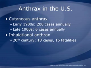 Anthrax in the U.S.
• Cutaneous anthrax
– Early 1900s: 200 cases annually
– Late 1900s: 6 cases annually
• Inhalational anthrax
– 20th century: 18 cases, 16 fatalities
Center for Food Security and Public Health, Iowa State University, 2011
 