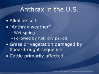 Anthrax in the U.S.
• Alkaline soil
• “Anthrax weather”
– Wet spring
– Followed by hot, dry period
• Grass or vegetation damaged by
flood-drought sequence
• Cattle primarily affected
Center for Food Security and Public Health, Iowa State University, 2011
 