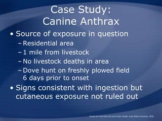 Case Study:
Canine Anthrax
• Source of exposure in question
– Residential area
– 1 mile from livestock
– No livestock deaths in area
– Dove hunt on freshly plowed field
6 days prior to onset
• Signs consistent with ingestion but
cutaneous exposure not ruled out
Center for Food Security and Public Health, Iowa State University, 2008
 