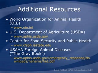 Additional Resources
• World Organization for Animal Health
(OIE)
– www.oie.int
• U.S. Department of Agriculture (USDA)
– www.aphis.usda.gov
• Center for Food Security and Public Health
– www.cfsph.iastate.edu
• USAHA Foreign Animal Diseases
(“The Gray Book”)
– www.aphis.usda.gov/emergency_response/do
wnloads/nahems/fad.pdf
Center for Food Security and Public Health, Iowa State University, 2011
 