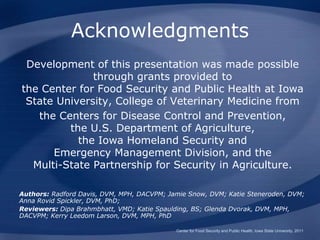 Acknowledgments
Development of this presentation was made possible
through grants provided to
the Center for Food Security and Public Health at Iowa
State University, College of Veterinary Medicine from
the Centers for Disease Control and Prevention,
the U.S. Department of Agriculture,
the Iowa Homeland Security and
Emergency Management Division, and the
Multi-State Partnership for Security in Agriculture.
Authors: Radford Davis, DVM, MPH, DACVPM; Jamie Snow, DVM; Katie Steneroden, DVM;
Anna Rovid Spickler, DVM, PhD;
Reviewers: Dipa Brahmbhatt, VMD; Katie Spaulding, BS; Glenda Dvorak, DVM, MPH,
DACVPM; Kerry Leedom Larson, DVM, MPH, PhD
Center for Food Security and Public Health, Iowa State University, 2011
 