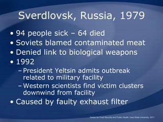 Sverdlovsk, Russia, 1979
• 94 people sick – 64 died
• Soviets blamed contaminated meat
• Denied link to biological weapons
• 1992
– President Yeltsin admits outbreak
related to military facility
– Western scientists find victim clusters
downwind from facility
• Caused by faulty exhaust filter
Center for Food Security and Public Health, Iowa State University, 2011
 