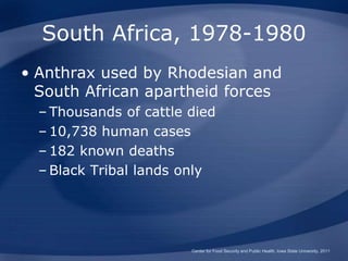 South Africa, 1978-1980
• Anthrax used by Rhodesian and
South African apartheid forces
– Thousands of cattle died
– 10,738 human cases
– 182 known deaths
– Black Tribal lands only
Center for Food Security and Public Health, Iowa State University, 2011
 