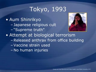 Tokyo, 1993
• Aum Shinrikyo
– Japanese religious cult
– “Supreme truth”
• Attempt at biological terrorism
– Released anthrax from office building
– Vaccine strain used
– No human injuries
Center for Food Security and Public Health, Iowa State University, 2011
 