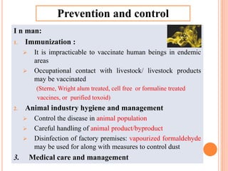 I n man:
1. Immunization :
 It is impracticable to vaccinate human beings in endemic
areas
 Occupational contact with livestock/ livestock products
may be vaccinated
(Sterne, Wright alum treated, cell free or formaline treated
vaccines, or purified toxoid)
2. Animal industry hygiene and management
 Control the disease in animal population
 Careful handling of animal product/byproduct
 Disinfection of factory premises: vapourized formaldehyde
may be used for along with measures to control dust
3. Medical care and management
Prevention and control
 