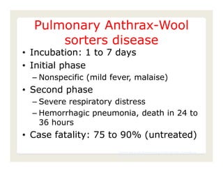 Pulmonary Anthrax-Wool
      sorters disease
• Incubation: 1 to 7 days
• Initial phase
  – Nonspecific (mild fever, malaise)
• Second phase
  – Severe respiratory distress
  – Hemorrhagic pneumonia, death in 24 to
    36 hours
• Case fatality: 75 to 90% (untreated)
                        Center for Food Security and Public Health, Iowa State
                        University, 2011
 
