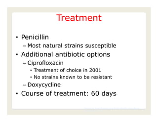 Treatment

• Penicillin
  – Most natural strains susceptible
• Additional antibiotic options
  – Ciprofloxacin
     • Treatment of choice in 2001
     • No strains known to be resistant
  – Doxycycline
• Course of treatment: 60 days

                           Center for Food Security and Public Health, Iowa State
                           University, 2011
 