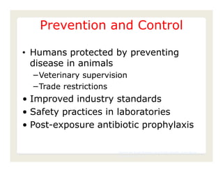 Prevention and Control

• Humans protected by preventing
  disease in animals
  −Veterinary supervision
  −Trade restrictions
• Improved industry standards
• Safety practices in laboratories
• Post-exposure antibiotic prophylaxis

                      Center for Food Security and Public Health, Iowa State
                      University, 2011
 