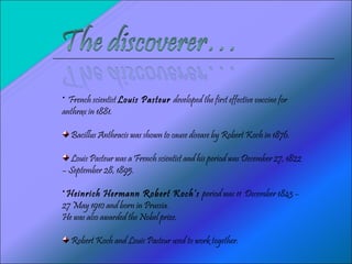 French scientist  Louis Pasteur  developed the first effective vaccine for anthrax in 1881. Bacillus Anthracis was shown to cause disease by Robert Koch in 1876. Louis Pasteur was a French scientist and his period was  December 27, 1822 – September 28, 1895. Heinrich Hermann Robert Koch’s  period was 11  December 1843 – 27 May 1910 and born in Prussia. He was also awarded the Nobel prize. Robert Koch and Louis Pasteur used to work together. 