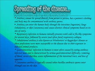 Anthrax cannot be spread directly from person to person, but a patient's clothing and body may be contaminated with anthrax spores. Anthrax can enter the human body through the intestines (ingestion), lungs (inhalation), or skin (cutaneous) and causes distinct clinical symptoms based on its site of entry. Respiratory infection in humans initially presents with cold or flu-like symptoms for several days, followed by severe (and often fatal) respiratory collapse.  Inhalational anthrax is also known as Woolsorters' or Ragpickers' disease as these professions were more susceptible to the disease due to their exposure to infected animal products.  Gastrointestinal  infection in humans is most often caused by eating anthrax-infected meat and is characterized by serious gastrointestinal difficulty, vomiting of blood, severe diarrhea, acute inflammation of the intestinal tract, and loss of appetite. Cutaneous anthrax is typically caused when bacillus anthracis spores enter through cuts on the skin. 