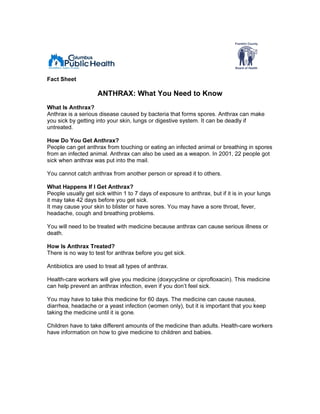 Fact Sheet

                     ANTHRAX: What You Need to Know
What Is Anthrax?
Anthrax is a serious disease caused by bacteria that forms spores. Anthrax can make
you sick by getting into your skin, lungs or digestive system. It can be deadly if
untreated.

How Do You Get Anthrax?
People can get anthrax from touching or eating an infected animal or breathing in spores
from an infected animal. Anthrax can also be used as a weapon. In 2001, 22 people got
sick when anthrax was put into the mail.

You cannot catch anthrax from another person or spread it to others.

What Happens If I Get Anthrax?
People usually get sick within 1 to 7 days of exposure to anthrax, but if it is in your lungs
it may take 42 days before you get sick.
It may cause your skin to blister or have sores. You may have a sore throat, fever,
headache, cough and breathing problems.

You will need to be treated with medicine because anthrax can cause serious illness or
death.

How Is Anthrax Treated?
There is no way to test for anthrax before you get sick.

Antibiotics are used to treat all types of anthrax.

Health-care workers will give you medicine (doxycycline or ciprofloxacin). This medicine
can help prevent an anthrax infection, even if you don’t feel sick.

You may have to take this medicine for 60 days. The medicine can cause nausea,
diarrhea, headache or a yeast infection (women only), but it is important that you keep
taking the medicine until it is gone.

Children have to take different amounts of the medicine than adults. Health-care workers
have information on how to give medicine to children and babies.
 