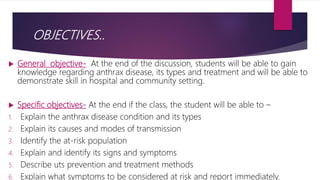 OBJECTIVES..
 General objective- At the end of the discussion, students will be able to gain
knowledge regarding anthrax disease, its types and treatment and will be able to
demonstrate skill in hospital and community setting.
 Specific objectives- At the end if the class, the student will be able to –
1. Explain the anthrax disease condition and its types
2. Explain its causes and modes of transmission
3. Identify the at-risk population
4. Explain and identify its signs and symptoms
5. Describe uts prevention and treatment methods
6. Explain what symptoms to be considered at risk and report immediately.
 