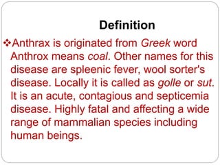 Definition
Anthrax is originated from Greek word
Anthrox means coal. Other names for this
disease are spleenic fever, wool sorter's
disease. Locally it is called as golle or sut.
It is an acute, contagious and septicemia
disease. Highly fatal and affecting a wide
range of mammalian species including
human beings.
 